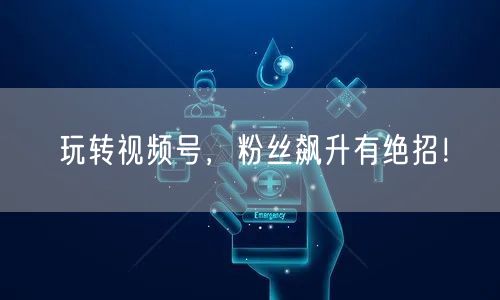玩转视频号，粉丝飙升有绝招！