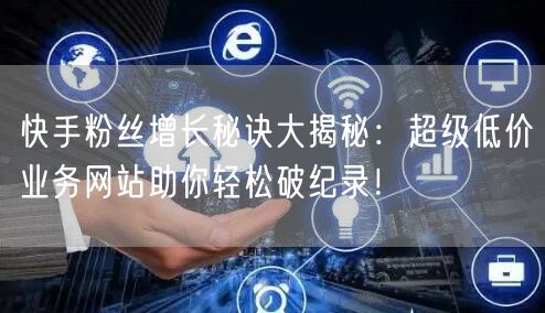 快手粉丝增长秘诀大揭秘：超级低价业务网站助你轻松破纪录！