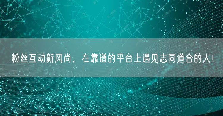 粉丝互动新风尚，在靠谱的平台上遇见志同道合的人！