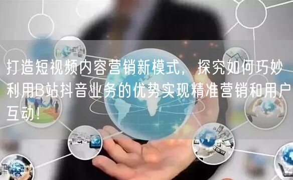 打造短视频内容营销新模式，探究如何巧妙利用B站抖音业务的优势实现精准营销和用户互