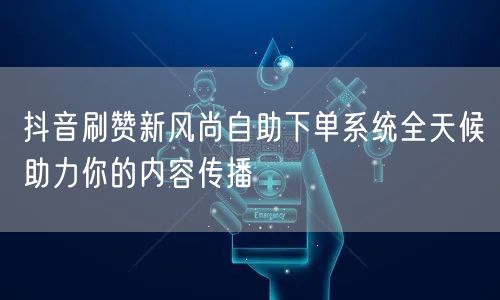 抖音刷赞新风尚自助下单系统全天候助力你的内容传播