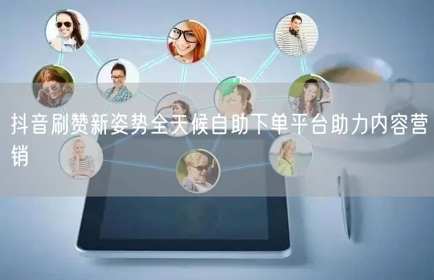 抖音刷赞新姿势全天候自助下单平台助力内容营销