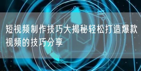 短视频制作技巧大揭秘轻松打造爆款视频的技巧分享