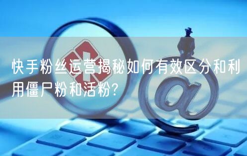 快手粉丝运营揭秘如何有效区分和利用僵尸粉和活粉?