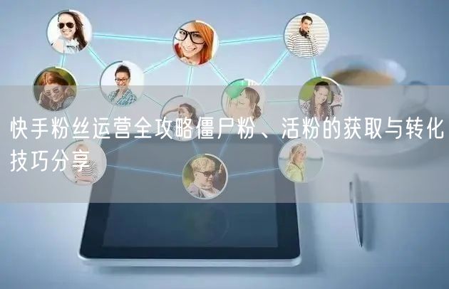 快手粉丝运营全攻略僵尸粉、活粉的获取与转化技巧分享