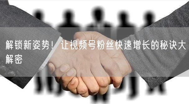 解锁新姿势！让视频号粉丝快速增长的秘诀大解密