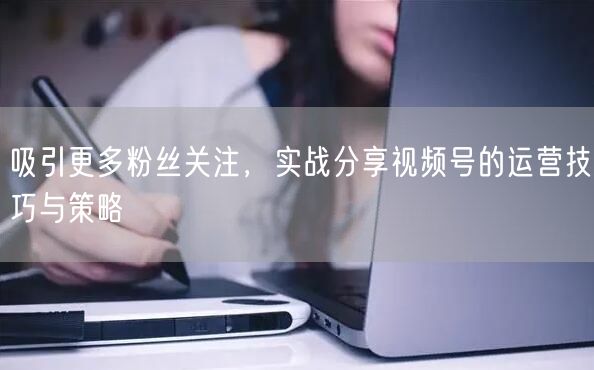 吸引更多粉丝关注，实战分享视频号的运营技巧与策略