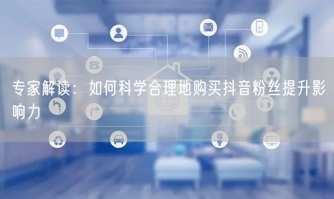 专家解读：如何科学合理地购买抖音粉丝提升影响力