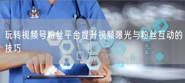 玩转视频号粉丝平台提升视频曝光与粉丝互动的技巧
