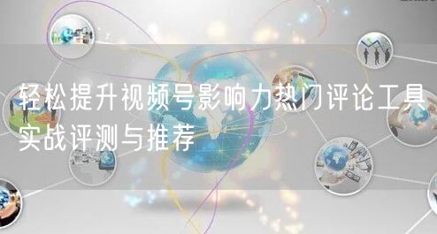 轻松提升视频号影响力热门评论工具实战评测与推荐