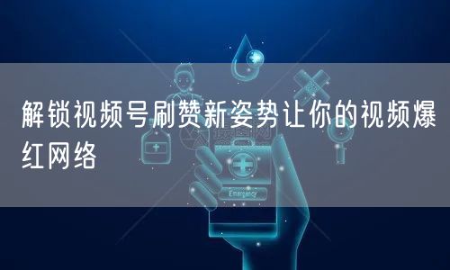 解锁视频号刷赞新姿势让你的视频爆红网络
