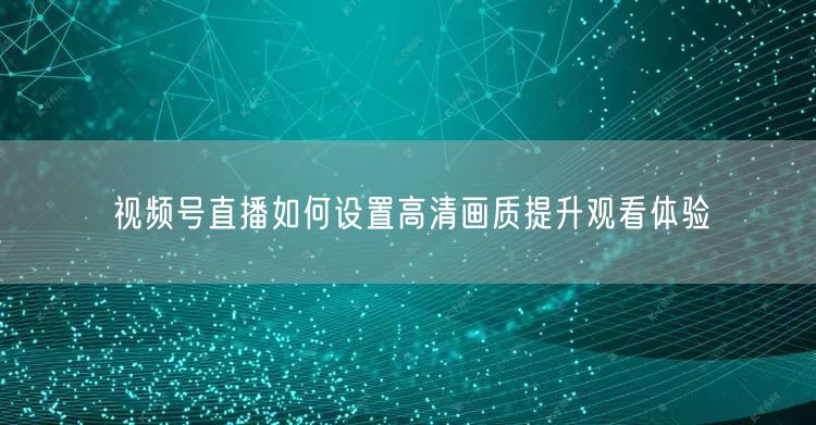 视频号直播如何设置高清画质提升观看体验