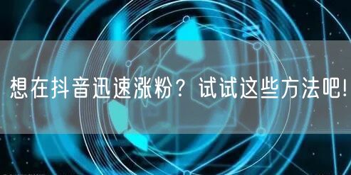 想在抖音迅速涨粉？试试这些方法吧!