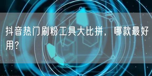 抖音热门刷粉工具大比拼，哪款最好用？