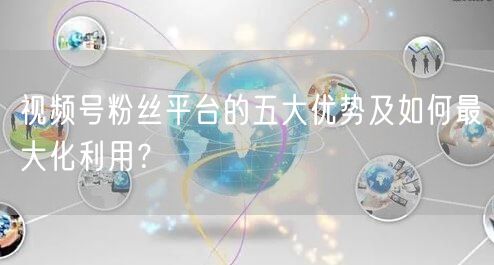 视频号粉丝平台的五大优势及如何最大化利用？