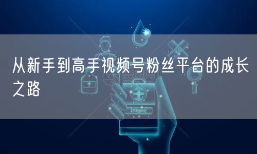 从新手到高手视频号粉丝平台的成长之路