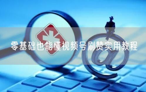 零基础也能懂视频号刷赞实用教程