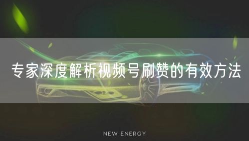 专家深度解析视频号刷赞的有效方法