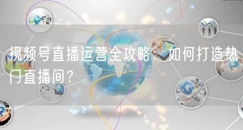 视频号直播运营全攻略：如何打造热门直播间？
