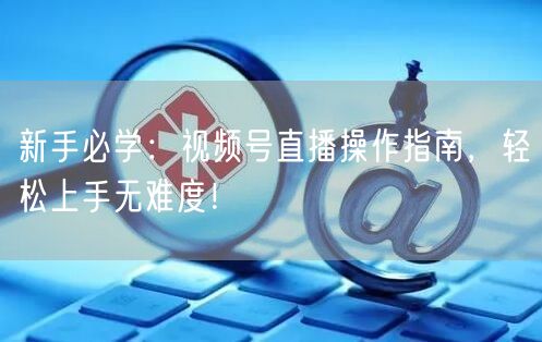 新手必学：视频号直播操作指南，轻松上手无难度！