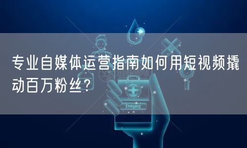 专业自媒体运营指南如何用短视频撬动百万粉丝？