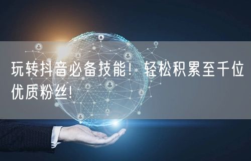 玩转抖音必备技能！轻松积累至千位优质粉丝!