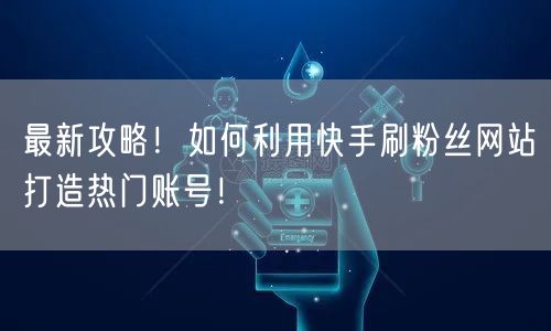 最新攻略！如何利用快手刷粉丝网站打造热门账号！