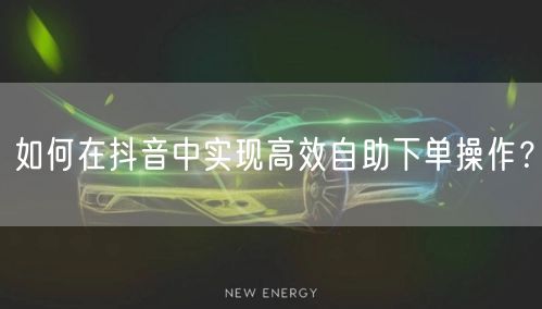 如何在抖音中实现高效自助下单操作？