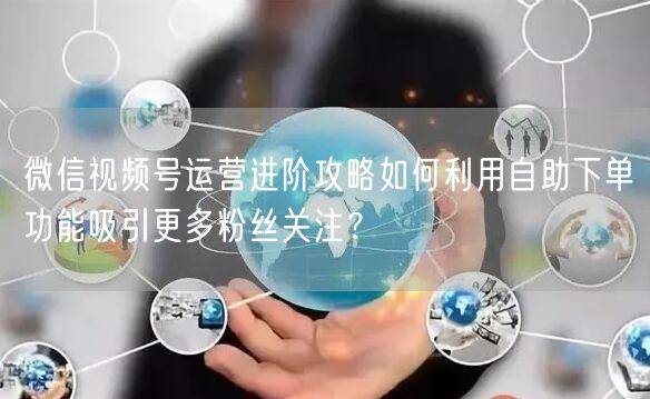微信视频号运营进阶攻略如何利用自助下单功能吸引更多粉丝关注？