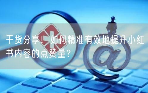干货分享！如何精准有效地提升小红书内容的点赞量？