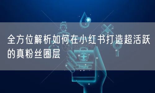 全方位解析如何在小红书打造超活跃的真粉丝圈层