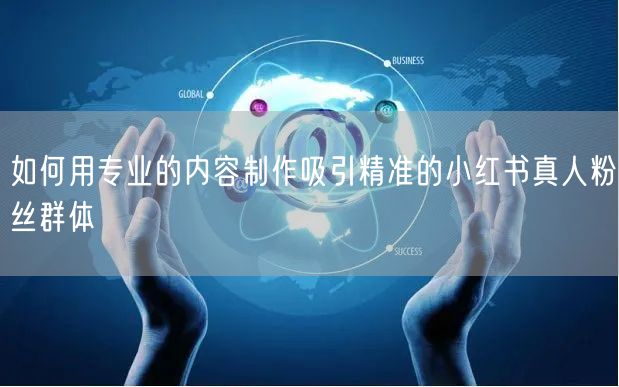 如何用专业的内容制作吸引精准的小红书真人粉丝群体