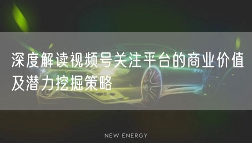 深度解读视频号关注平台的商业价值及潜力挖掘策略