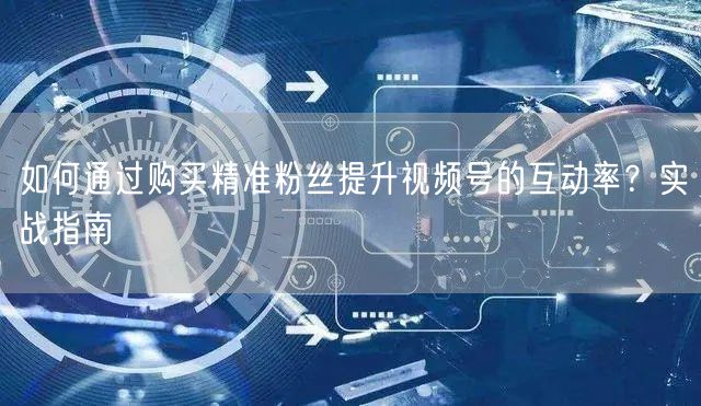 如何通过购买精准粉丝提升视频号的互动率？实战指南