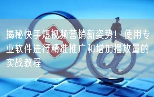 揭秘快手短视频营销新姿势！使用专业软件进行精准推广和增加播放量的实战教程