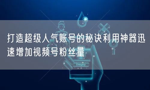打造超级人气账号的秘诀利用神器迅速增加视频号粉丝量