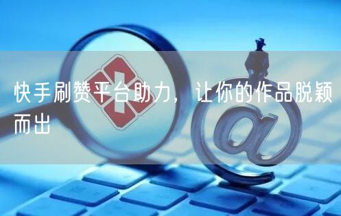 快手刷赞平台助力，让你的作品脱颖而出