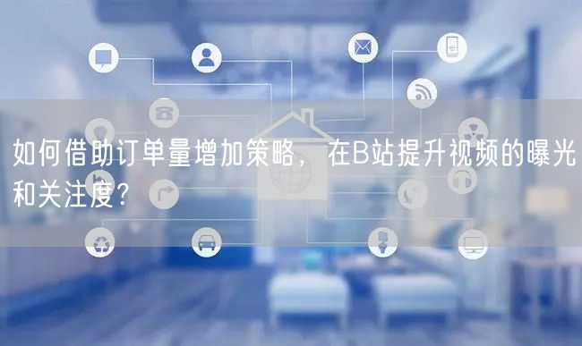 如何借助订单量增加策略，在B站提升视频的曝光和关注度？