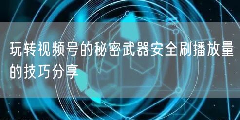 玩转视频号的秘密武器安全刷播放量的技巧分享