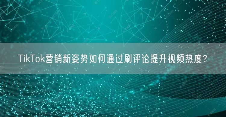 TikTok营销新姿势如何通过刷评论提升视频热度？