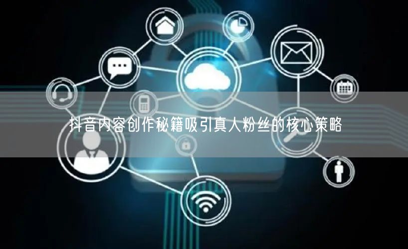 抖音内容创作秘籍吸引真人粉丝的核心策略