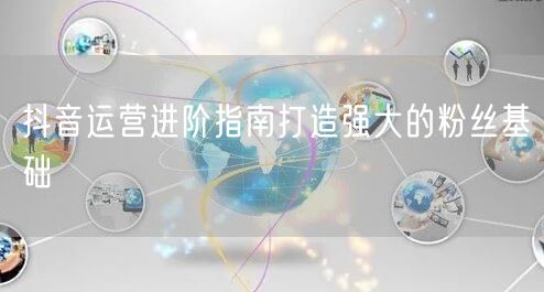 抖音运营进阶指南打造强大的粉丝基础