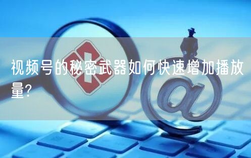 视频号的秘密武器如何快速增加播放量?