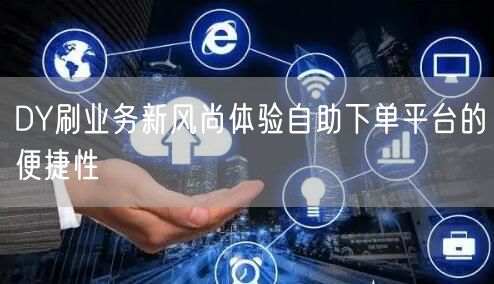DY刷业务新风尚体验自助下单平台的便捷性