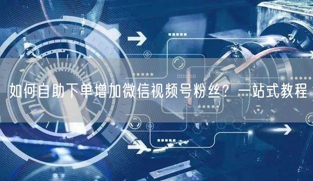 如何自助下单增加微信视频号粉丝？一站式教程