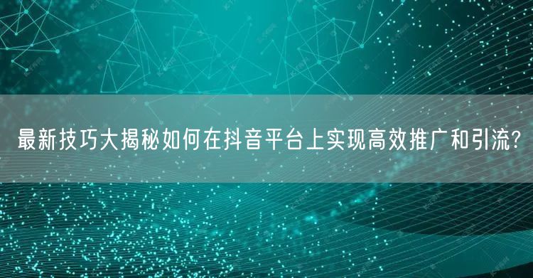 最新技巧大揭秘如何在抖音平台上实现高效推广和引流?