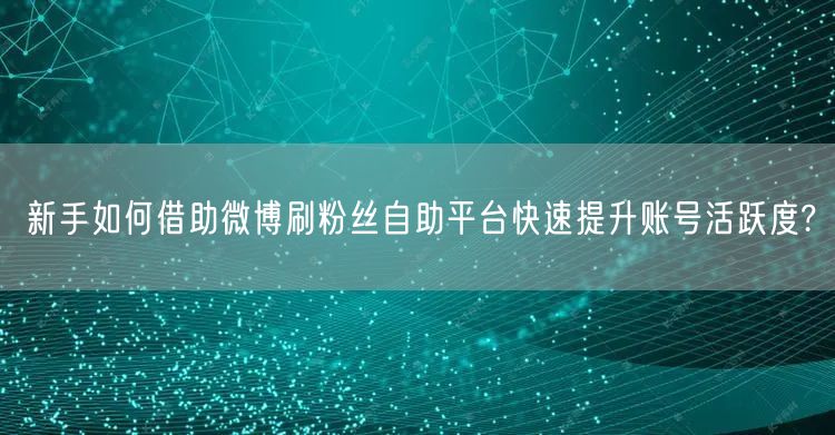 新手如何借助微博刷粉丝自助平台快速提升账号活跃度?