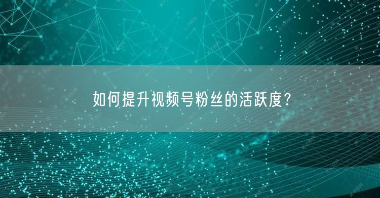 如何提升视频号粉丝的活跃度？