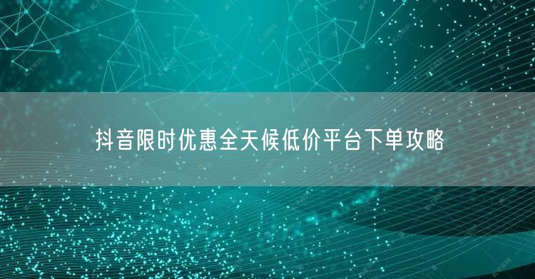 抖音限时优惠全天候低价平台下单攻略