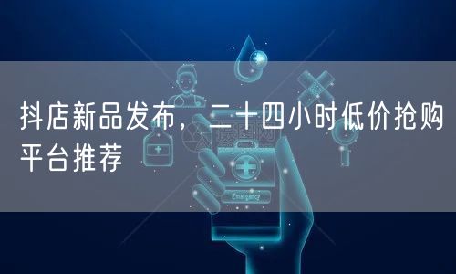抖店新品发布，二十四小时低价抢购平台推荐